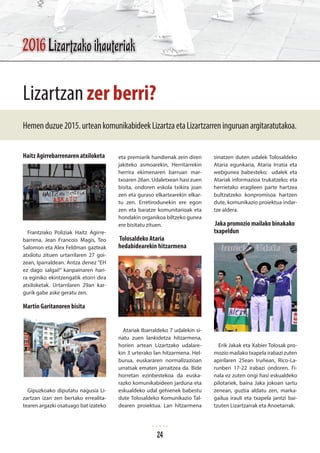 Haitz Agirrebarrenaren atxiloketa
Frantziako Poliziak Haitz Agirre-
barrena, Jean Francois Magis, Teo
Salomon eta Alex Feldman gazteak
atxilotu zituen urtarrilaren 27 goi-
zean, Iparraldean. Antza denez “EH
ez dago salgai!” kanpainaren hari-
ra eginiko ekintzengatik etorri dira
atxiloketak. Urtarrilaren 29an kar-
gurik gabe aske geratu zen.
Martin Garitanoren bisita
Gipuzkoako diputatu nagusia Li-
zartzan izan zen bertako errealita-
tearen argazki osatuago bat izateko
eta premiarik handienak zein diren
jakiteko asmoarekin, Herritarrekin
herrira ekimenaren barruan mar-
txoaren 26an. Udaletxean hasi zuen
bisita, ondoren eskola txikira joan
zen eta guraso elkartearekin elkar-
tu zen. Erretirodunekin ere egon
zen eta baratze komunitarioak eta
hondakin organikoa biltzeko gunea
ere bisitatu zituen.
Tolosaldeko Ataria
hedabidearekin hitzarmena
Atariak Ibarraldeko 7 udalekin si-
natu zuen lankidetza hitzarmena,
horien artean Lizartzako udalare-
kin 3 urterako lan hitzarmena. Hel-
burua, euskararen normalizazioan
urratsak ematen jarraitzea da. Bide
horretan ezinbestekoa da euska-
razko komunikabideen jarduna eta
eskualdeko udal gehienek babestu
dute Tolosaldeko Komunikazio Tal-
dearen proiektua. Lan hitzarmena
sinatzen duten udalek Tolosaldeko
Ataria egunkaria, Ataria Irratia eta
webgunea babesteko; udalek eta
Atariak informazioa trukatzeko; eta
herrietako eragileen parte hartzea
bultzatzeko konpromisoa hartzen
dute, komunikazio proiektua indar-
tze aldera.
Jaka promozio mailako binakako
txapeldun
Erik Jakak eta Xabier Tolosak pro-
mozio mailako txapela irabazi zuten
apirilaren 25ean Iruñean, Rico-La-
runberi 17-22 irabazi ondoren. Fi-
nala ez zuten ongi hasi eskualdeko
pilotariek, baina Jaka jokoan sartu
zenean, guztia aldatu zen, marka-
gailua irauli eta txapela jantzi bai-
tzuten Lizartzarrak eta Anoetarrak.
Lizartzan zer berri?
Hemenduzue2015.urteankomunikabideekLizartzaetaLizartzarreninguruanargitaratutakoa.
2016 Lizartzako ihauteriak
24
 