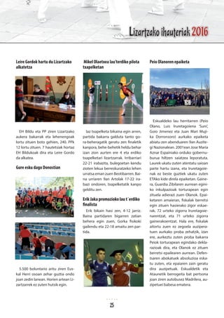Leire Gordok hartu du Lizartzako
alkatetza
EH Bildu eta PP ziren Lizartzako
aukera bakarrak eta lehenengoak
lortu zituen boto gehien, 240. PPk
12 lortu zituen. 7 hautetsiak hortaz
EH Bildukoak dira eta Leire Gordo
da alkatea.
Gure esku dago Donostian
5.500 boluntario aritu ziren Eus-
kal Herri osoan zehar guztia ondo
joan zedin lanean. Horien artean Li-
zartzarrek ez zuten hutsik egin.
Mikel Olaetxea lau’terdiko pilota
txapelketan
Iaz txapelketa bikaina egin arren,
partida bakarra galduta tanto go-
ra-beheragatik geratu zen finaletik
kanpora, behe-behetik heldu behar
izan zion aurten ere 4 eta erdiko
txapelketari lizartzarrak. Irribarriari
22-21 irabazita, bulegoetan kendu
zioten lekua berreskuratzeko lehen
urratsa eman zuen Beotibarren. Bai-
na urriaren 9an Artolak 17-22 ira-
bazi ondoren, txapelketatik kanpo
gelditu zen.
Erik Jaka promozioko lau t´erdiko
finalista
Erik bikain hasi zen, 4-12 jarriz.
Baina partidaren bigarren zatian
behera egin zuen, Gorka fisikoki
gailendu eta 22-18 amaitu zen par-
tida.
Peio Olanoren epaiketa
Eskualdeko lau herritarren (Peio
Olano, Luis Iruretagoiena ‘Suni’,
Goio Jimenez eta Juan Mari Muji-
ka Dorronsoro) aurkako epaiketa
abiatu zen abenduaren 9an Auzite-
gi Nazionalean. 2001ean Jose Maria
Aznar Espainiako orduko gobernu-
burua hiltzen saiatzea leporatuta.
Laurek ukatu zuten atentatu saioan
parte hartu izana, eta Iruretagoie-
nak ez beste guztiek ukatu zuten
ETAko kide direla epaiketan. Gaine-
ra, Guardia Zibilaren aurrean egini-
ko inkulpazioak torturapean egin
zituela adierazi zuen Olanok. Epai-
ketaren amaieran, fiskalak berretsi
egin zituen hasierako zigor eskae-
rak, 72 urteko zigorra Iruretagoie-
narentzat, eta 71 urteko zigorra
gainerakoentzat. Hala ere, fiskalak
aitortu zuen ez zegoela auzipera-
tuen aurkako proba zehatzik, izan
ere, aurkeztu zuten proba bakarra
Peiok torturapean egindako dekla-
razioak dira, eta Olanok ez zituen
berretsi epailearen aurrean. Defen-
tsaren abokatuek absoluzioa eska-
tu zuten, eta epaiaren zain geratu
dira auzipetuak. Eskualdetik eta
Ataunetik berrogeita bat pertsona
joan ziren autobusez Madrilera, au-
zipetuei babesa ematera.
Lizartzako ihauteriak 2016
25
 