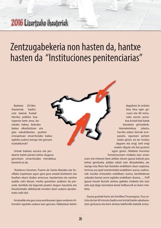 Zentzugabekeria non hasten da, hantxe
hasten da “Instituciones penitenciarias”
Badatoz 2016ko
ihauteriak, badira
urte batzuk Euskal
Herriko politika itxa-
ropenez bete zena, be-
netako bakea, betirako
bakea elkarbizitzan eta
giza eskubideetan, guztien
errespetuan oinarritutako bakea
egiteko aukera izango ote genuen
euskaldunok?
Urteak badoaz aurrera eta jen-
dearte batek pairatu behar duguna
gorrotoan oinarritutako mendekua
besterik ez da.
“Asteburu honetan, Puerto de Santa Mariako eta Se-
villako espetxean egon gara gure anaiak bixitatzen eta
bueltan ekarri dudan amorrua, inpotentzia eta samina
azaldu nahi dizuet, medio gutxietan azaltzen da pre-
soek, familiak eta lagunek jasaten dugun injustizia eta
ihauterietako aldizkariak ematen duen aukera aprobe-
txatu nahi dut.
Arratsalde eta gau osoa autobusean igaro ondoren Ai-
torrekin egoteko aukera izan genuen, hilabetean behin
dagokion bi orduko
bisa bisa egin ge-
nuen eta 40 minu-
tuko aurrez aurre-
koa kristal lodi batek
banatzen gintuelarik.
Hamaiketakoa, jolastu,
herriko azken berriak erre-
pasatu, egunean jartzen
saiatu ginen, ea zer moduz
dagoen eta ongi, beti ongi
esaten digute eta bai gustora
egon ginen. Hilabete horretan
funtzionarioen miaketa izan omen
zuen eta irteeran bere zeldan zituen gauza batzuk jaso
behar genituela, zeldan eduki ezin ditzazkelako, zer
izango eta; flexo bat ikasteko erabiltzen duen argitxoa,
termoa ura epel mantentzeko erabiltzen zuena, walma-
nak musika entzuteko erabiltzen zuena, bentiladorea
udarako beroei aurre egiteko erabiltzen duena,…. Puff
gauza hauek ikusirik zentzu gabeko miaketa bat izan
zela argi dago izorratzea beste helbururik ez duen mia-
keta.
Gauza guztiak hartu eta SevillaraTxusengana.Txus ar-
tista da bai 40 minutu badira ere kristal batek sakabana-
tzen gintuena eta bere ahotsa telefonillo batetik entzu-
2016 Lizartzako ihauteriak
26
 