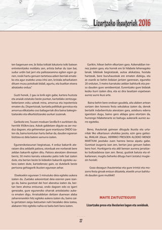 ten bagenuen ere, bi iloba txikiak lokutorio txiki batean
entretenitzeko moldatu zen, artista behar du izan bai,
sudur urdin bat jarri eta pailozaoarena egiten egon gi-
nen, noski hartu genuen tartetxoa azken berriak emate-
ko eta agur esateko unea iritsi zen, kristala zeharkatzen
dituen muxu potoloak bidali, agurtu, eta bueltan etxera
abiatzeko ordua.”
Guzti honek, 2 gau ia lorik egin gabe, kartera hustuta
eta anaiak estatuko beste puntan, kartzelako zentzuga-
bekeriaren esku uzteak mina, amorrua eta inpotentzia
ematen du. Dispertsioak, kartzela politikak gorrotoa eta
amorrua elikatzeko oso baliagarriak dira baina bakegin-
tzatarako eta elkarbizitzarako aurkari zuzenak.	
Garikoitz ere,Txusen moduan Sevilla II-n aurkitzen da,
herritik 950km.tara. Askok galdetzen digute ea zer mo-
duz dagoen, eta gehienetan gure erantzuna ONDO iza-
ten da, baina kontutan hartu behar da, dauden egoeran
bizitzea ez dela batere xamurra izaten.
Egunerokotasunari begiratuaz, 4 orduz bakarrik ate-
ratzen dira zeldatik patiora, otorduak ere norberak bere
zeldan bakarrik egiten ditu. Patiora ateratzen direnean
berriz, 50 metro karratu eskaseko patio txiki bat izaten
dute, eta bertan beste bi kideekin bakarrik egoteko au-
kera izaten dute, kartzeleroez gain, ez dutelarik beste
pertsona gehiagorik ikusten egunean zehar.
Etxekoekin egunean 5 minutuko deia egiteko aukera
izaten du. Zuetako askorentzat deia ezerren pare izan-
go da, baina guretzat dei hori aberatsa izaten da, ber-
tan bere ahotsa entzunaz, ondo dagoen edo ez igarri
genezake, gure eguneroko oharrak antolatzeko auke-
ra ematen digu. Arratsaldetan deitzen duenean alaba
zaharrenarekin hitz egiteko aukera izaten du, baino zai-
la gertatzen zaigu batzuetan nahi bezalako deia izatea,
alabaren hitz egiteko nahia ez baita beti bera izaten.
Garikin, hilean behin elkartzen gara. Azkenaldian tre-
nez joaten gara, eta horrek ere bi hilabete lehenagoko
lanak; bileteak begiratzeak, autoa alokatzea, hostala
hartzeak, bere buruhausteak ere ematen dizkigu, eta
ze esanik ez behin bidaian jartzen garenean, eguneko
20 ordutan, 3 metro karratuko zeldan bahiturik eta pre-
so dauden gure senideentzat. Eurentzako gure bidaiak
kezka iturri izaten dira, eta ez dira lasaitzen espetxean
aurrez aurre ikusi arte.
Baina behin bere ondoan gaudela, aita alaben artean
sortzen den konexio festa sekulakoa izaten da, denok
bertatik indarberrituta ateratzen gara, asteburu ederra
igarotzen dugu, baino gero aldapa gora etortzen da,
hurrengo hilabeterarte ez baitugu aukerarik aurrez au-
rre egoteko.
Beno, ihauteriak gainean ditugula ikusita eta urta-
rrilak 9ko elkartasun uholdea jasota, ezin gera gaitez-
ke, IRAILAK 20ean, HERRIKO PRESOEN ALDEKO MENDI
MARTXAK jasotako zuen harrera beroa aipatu gabe.
Guretzat izugarria izan zen, bertan jaso genuen babes
bero hori. Hunkigarria eta aldi berean aurrera jarraitze-
ko bultzadatxoa izan zen. Beraz, guztiok batuta eta el-
karlanean, mugitu beharko ditugu harri (estatu) mugie-
zin horiek!.
	 Goza dezagun ihauterietaz eta gure irrintzi eta mo-
zorro festa giroak entzun ditzatela, etxetik urrun bahitu-
rik dauden gure mutilek!!
MAITE ZAITUZTEGU!!!!
Lizartzako preso eta iheslarien lagun eta senideak.
Lizartzako ihauteriak 2016
27
 
