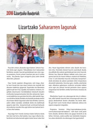 Pasa den urtean, abuztuko egun batean, Saharar hau-
rrek bisita egin ziguten. Tolosaldeako herri batzuetako
familietan zeuden haurrak gonbidatuak izan ziren egu-
na pasatzera, horien artean Lizartzan jaio zen 8 urteko
neska, Ana Benda. Egun zoragarria pasa zuten denak
elkarrekin, jolasean.
Haur horiek aipatzen ditugunean, ezin dugu ahaz-
tu herri honek bizi izan duen historia eta oraindik bizi
dituzten baldintza gogorrak. Espainiako eta Marokoko
gobernuak herri hau zapaldu eta baztertu ondoren, Ar-
geliako desertuaren mendebaldean kokaturik dauden
errefuxiatu kanpamentuetan bizi dira sahararrak. Egoe-
ra eta baldintza oso gorretan bizi dira, alde batetik ingu-
rua eta klima latzak direlako eta bestetik jendeak eskaini
eta ematen dieten laguntzei esker bizi direlako. Gainera,
azken aldian izandako uholdeak direla eta baldintzak
gogortu egin dira, kanpamentuak suntsituak baitaude
eta ondorioz mendira ihes egin behar izan baitute berri-
ro hasi ahal izateko.
Argi dago herri honek erantzun baten beharra duela
bizi duin bat lortu ahal izateko. Gaur egun elkarte des-
berdinek eta boluntarioek egiten duten lanari esker bizi
dira. Hauei laguntzeko ekimen asko daude eta buru-
tzen dira. Horietako batzuk haurrei zuzenduak daude,
eta adibide dira udaran gonbidatuak izan ziren haurrak.
Ekimen hau Oporrak Bakean taldeak sortu duen pro-
grama bat da eta hauen helburu orokorra bi hilabetez,
6 eta 12 urte bitarteko haurrak errefuxiatu kanpamen-
dutik ateratzea da udaran pairatzen diren tenperatura
altuetatik babesteko. Horretaz gain, mediku azterketak
egin, elikadura gabeziaren ondorioz sortutako kalteei
aurre egin eta saharar herriak pairatzen duen egoera
ezagutarazi eta familien arteko harremana estutzea du
helburu.
Elkarbizitza hauek oso aberasgarriak dira bi aldeen-
tzat, alde batetik haurrak bere testuingurutik atera eta
gauza desberdinak ikasten dituelako eta beste alde-
tik guk herri xume honek dituen baloreak, kultura eta
egoera ezagutzen dugulako.
Programa honetan (http://oporrakbakean.jimdo.
com/euskara/oporrak-bakean/) nahi duen orok parte
hartu dezake, denbora librea eta gogoa besterik ez da
behar. Animatu, aukera polita izan baitaiteke koopera-
tuz udara desberdin eta aberasgarri bat igarotzeko!!
Lizartzako Sahararren lagunak
2016 Lizartzako ihauteriak
28
 