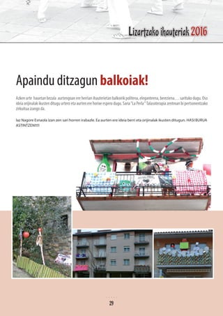 Apaindu ditzagun balkoiak!
Azkenurte hauetanbezala aurtengoanereherrianihauterietanbalkoirikpolitena,eleganteena,bereziena…saritukodugu.Oso
ideia orijinalak ikusten ditugu urtero eta aurten ere horixe espero dugu. Saria“La Perla“Talasoterapia zentroan bi pertsonentzako
zirkuitua izango da.
Iaz Nagore Esnaola izan zen sari horren irabazle. Ea aurten ere ideia berri eta orijinalak ikusten ditugun. HASI BURUA
ASTINTZEN!!!!!
Lizartzako ihauteriak 2016
29
 