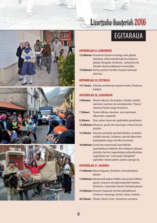 egitaraua
URTARRILAK23,LARUNBATA
12.00etan: 	Ihauteriei hasiera emango zaie gibela
dastatuz, Udal ordezkariak eta txekorra
plazan ditugula. Ondoren, antzerkia eta
Otsolar dantza taldearen emanaldia.
19.00etan: 	Kantu poteoa herriko ihauteri kantuak
abestuz.
URTARRILAK 29, OSTIRALA
14.15ean: 	 Eskolak antolatuta mozorro festa. Ondoren,
kalejira.
URTARRILAK 30, LARUNBATA
7:00etan: 	 Plazan elkartu eta kalejira Uetako zubitik
dantzari, txantxo eta txistulariekin.“Diana”
abestuz hasiko dugu ihauteria.
7.30ean:	 Puske-biltzea, dantzari eta txantxoak
elkarrekin ospeletik.
9.30ean: 	 Etxe-zahar baserrian geldialdia gosaltzeko.
12.00etan: 	Mozorro, gurdi eta txarangen irteera Errota
ataritik.
13.30ean: 	 Ihauteri partaide guztiek kalejira, Arrateko
zubitik irtenda. Ondoren, denok elkarrekin
bazkalduko dugu herriko frontoian.
18.00etan: 	Gurdi eta mozorroak Joxe Mariko
aparkalekuan bilduko dira kalejiran plazara
jaisteko, bertan sagardotegi ezberdinetako
sagardoak eta“ Lizartzako talogileak”
egindako taloak jateko aukera izango da.
URTARRILAK 31, IGANDEA
11:00etan: 	Meza Nagusia. Ondoren, hamaiketakoa
plazan.
12:00etan: 	Dantzariak kalean ibiliko dira puska biltzen
gurdi, mozorro eta gainerakoekin batera.
Ondoren, Lizartzako Ihaute Dantzak plazan.
14.00etan:	Ihauteri bazkaria herriko pilotalekuan.
Ondoren, txaranga, bertso saioa, zozketa…
20.30ean:	 Plazan“ijitoa”errez ihauterien amaiera.
31
Lizartzako ihauteriak 2016
31
 