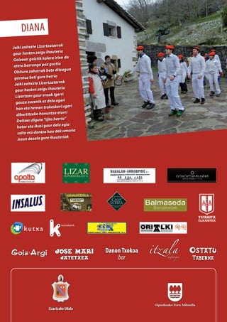 Balmaseda
Banaketak
DanonTxokoa
bar
diana
Jeiki zaitezte Lizartzatarrok
gaur hasten zaigu ihauteria
Goizean goiztik kalera irten da
atera barrengo poz guztia
Ohitura zaharrak bete ditzagun
goratuz beti gure herria
Jeiki zaitezte Lizartzatarrok
gaur hasten zaigu ihauteria
Lizartzan gaur eroak igerri
gauza zuzenik ez dela ageri
han eta hemen trakeskeri ugari
dibertitzeko honuntza etorri
Deitzen digute “ijito herria”
hator eta ikusi gaur dela egia
salto eta dantza hau dek umoria
iraun dezala gure ihauteriak
Lizartzako Udala
 