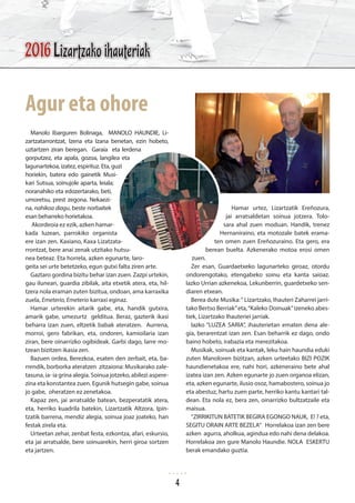 Manolo Ibarguren Bolinaga, MANOLO HAUNDIE, Li-
zartzatarrontzat, Izena eta Izana benetan, ezin hobeto,
uztartzen ziran beregan. Garaia eta lerdena
gorputzez, eta apala, gozoa, langilea eta
lagunartekoa, izatez, espirituz. Eta, guzi
horiekin, batera edo gainetik Musi-
kari Sutsua, soinujole aparta, leiala;
noranahiko eta edozertarako, beti,
umoretsu, prest zegona. Nekaezi-
na, nahikoa diagu, beste norbaitek
esan beharreko horietakoa.
Akordeoia ez ezik, azken hamar-
kada luzean, parrokiko organista
ere izan zen. Kaxiano, Kaxa Lizatzata-
rrontzat, bere anai zenak utzitako hutsu-
nea beteaz. Eta horrela, azken egunarte, laro-
geita sei urte betetzeko, egun gutxi falta ziren arte.
Gaztaro gordina bizitu behar izan zuen. Zazpi urtekin,
gau ilunean, guardia zibilak, aita etxetik atera, eta, hil-
tzera nola eraman zuten bizitua, ondoan, ama karraxika
zuela, Emeterio, Emeterio karraxi eginaz.
Hamar urterekin aitarik gabe, eta, handik gutxira,
amarik gabe, umezurtz gelditua. Beraz, gazterik ikasi
beharra izan zuen, eltzetik babak ateratzen. Aurrena,
morroi, gero fabrikan, eta, ondoren, kamioilaria izan
ziran, bere oinarrizko ogibideak. Garbi dago, larre mo-
tzean bizitzen ikasia zen.
Bazuen ordea, Berezkoa, esaten den zerbait, eta, ba-
rrendik, borborka ateratzen zitzaiona: Musikarako zale-
tasuna, ia- ia grina alegia. Soinua jotzeko, abilezi aspere-
zina eta konstantea zuen. Egunik hutsegin gabe, soinua
jo gabe, oheratzen ez zenetakoa.
Kapaz zen, jai arratsalde batean, bezperatatik atera,
eta, herriko kuadrila batekin, Lizartzatik Altzora, Ipin-
tzatik barrena, mendiz alegia, soinua joaz joateko, han
festak zirela eta.
Urteetan zehar, zenbat festa, ezkontza, afari, eskursio,
eta jai arratsalde, bere soinuarekin, herri giroa sortzen
eta jartzen.
Hamar urtez, Lizartzatik Ereñozura,
jai arratsaldetan soinua jotzera. Tolo-
sara ahal zuen moduan. Handik, trenez
Hernaniraino, eta motozale batek erama-
ten omen zuen Ereñozuraino. Eta gero, era
berean buelta. Azkenerako motoa erosi omen
zuen.
Zer esan, Guardaetxeko lagunarteko giroaz, otordu
ondorengotako, etengabeko soinu eta kanta saioaz.
Iazko Urrian azkenekoa, Lekunberrin, guardetxeko sen-
diaren etxean.
Berea dute Musika:“ Lizartzako, Ihauteri Zaharrei jarri-
tako Bertso Berriak”eta,“Kaleko Doinuak”izeneko abes-
tiek, Lizartzako Ihauteriei jarriak.
Iazko “LUZEA SARIA”, ihauterietan ematen dena ale-
gia, berarentzat izan zen. Esan beharrik ez dago, ondo
baino hobeto, irabazia eta merezitakoa.
Musikak, soinuak eta kantak, leku hain haundia eduki
zuten Manoloren bizitzan, azken urteetako BIZI POZIK
haundienetakoa ere, nahi hori, azkeneraino bete ahal
izatea izan zen. Azken egunarte jo zuen organoa elizan,
eta, azken egunarte, ilusio osoz, hamabostero, soinua jo
eta abestuz, hartu zuen parte, herriko kantu kantari tal-
dean. Eta nola ez, bera zen, oinarrizko bultzatzaile eta
maisua.
“ZIRRIKITUN BATETIK BEGIRA EGONGO NAUK, E! ? eta,
SEGITU ORAIN ARTE BEZELA” Horrelakoa izan zen bere
azken agurra, aholkua, agindua edo nahi dena delakoa.
Horrelakoa zen gure Manolo Haundie. NOLA ESKERTU
berak emandako guztia.
Agur eta ohore
2016 Lizartzako ihauteriak
4
 