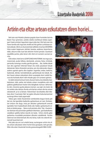Beti izan naiz hitzekin jolastea gogoko duen horietako bat eta
bazen haur ginenean, autoko atzeko eserlekuan bidaia asper-
garri haiek arintzen laguntzen zigun jolas bat. Hitz bat esan eta
haren familia edo inguruko ahalik eta hitz gehien aurkitzean ze-
tzan jolasak. Ulertu ez duenarentzat adibide erraz bat, BASERRIA
hitza esaten bagenuen; behiak, baratza, azalorea, baserritarra,
idiak, aitzurra etab. luze bat zetorren honen jarraian. Gaurkoan
aspaldiko partez, jolas berari ekin diot orri zuriaren aurrean ja-
rrita.
Erdierdian,hizkilarrizLIZARTZAKOIHAUTERIAK etainguruan,
mozorroak, puske biltzea, dantzariak, umorea, festa, irrintziak,
parranda, txaranga, musika, gerriko gorriak,… Bai, betiko ideiak
izan dira agertzen lehenak festari eta ondo pasatzeari lotuak
datozenak. Baina festarekin jarraituz, jan eta edanerako dugun
aukera ugariak agertu dira segidan: sagardoa, ardoa, txekorra,
bazkariak, afariak, hamaiketakoak, garbantzuak eta taloak. Az-
ken hauen atzean ezkutatzen diren aurpegiak etorri zaizkit bu-
rura eta horiexek ekarri nahi nituzke gaur orri zuriaren gainera.
Ez dakit sekula kontuan hartu duzuen baina, larunbateko baz-
kalostean, kafe, pattar eta kubata artean murgilduta edo erdi
galduta gabiltzanean hasten dira talogileak martxan. Beharrez-
ko den, tresneria guztia plazara eraman, sua egin eta laster da
irin arteko esku dantza. Ilundu arte bertan aritzen dira ke artean
ezkutaturik jo ta su lanean. Askorentzat larunbateko afari bila-
katu diren“Lizartzako Talo”-ak egiten dituzten boluntarioentzat
aurtengo lehen txalo zaparrada!
Taloez gain, bada iñauterietan ezinbesteko dugun beste jaki
bat ere, bai igandeko bazkariko garbantzuez ari naiz. Zenbate-
tan entzun ote dugu, inoiz jan dituzten garbantzurik onenak
igandeko herri bazkarikoak direla edo halako garbantzurik se-
kula ez dutela jango… Baina nork prestatu ditu? Bai, iñauterie-
tan dantzan eta parrandan gabiltzan bitartean, guk bazkaltzeko
sukaldean gelditu behar duenik ere bada. Urtero etenik gabe
garbantzu mundialak prestatzen dituzten sukaldariak herriko
tabernari eta boluntarioak dira eta beraz, txalo eta eskerrik be-
roenak hauentzat ere!
Hitz joko eta orri zuri artetik beraz, aurtengoan artirin eta el-
tze artean ezkutatzen diren horien lana goraipatu nahi genuke.
Mila mila esker iñauteriak horrela gozarazteagatik! BIBA ZUEK!
Artirinetaeltzearteanezkutatzendirenhoriei...
Lizartzako ihauteriak 2016
5
 
