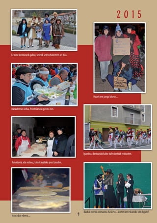 2 0 1 5
Bazkaltzeko ordua, frontoia txiki geratu zen.
Igandea, dantzariak kalez kale dantzak erakusten.
Hauek ere jango lukete,...
Ez dute denborarik galdu, urtetik urtera hobetzen ari dira.
Itxura bai ederra....
Bazkal osteko animazioa hasi eta,...aurten zer eskainiko ote digute?
Ilunabarra, eta nola ez, taloak egiteko prest zeuden.
9
 