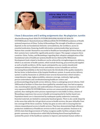 I have 2 discussions and 2 writing assignments due. No plagiarism. turnitin
Attached.Running Head: HEALTH SYSTEMS1BUILDING BLOCKS OF HEALTH
SYSTEMSStudent’s NameInstitutional AffiliationHEALTH SYSTEMS2Foundations of Health
systemsComparison of China, Turkey & Mozambique.The strength of healthcare systems
depends on the six foundational elements: servicedelivery, the workforce, access to
essential medication, financing, health information systems,leadership/ governance.
Nations that consider themselves successful in Healthcare haveadopted all these blocks, and
their systems have realized the significantly positive impact. This ispaper compares three
countries: China, Turkey, and Mozambique regarding their adoption andapplication of the
foundational units of healthcare systems.Health Service DeliveryThe Millennium
Development Goals related to healthcare can be achieved by strengtheningservice delivery,
which is an outcome of health systems, which include financing, procurement,and supplies
as well as health workforce. All the inputs anticipated by any country should yield
animproved delivery of health services and enhance access to healthcare services.
Increasing thisavailability to the level that meets the thresholds of the quality standard is
the key factor in thefunctions of the hospital Healthcare system. A sound service delivery
system is said by Swansonet al. (2010) to have several characteristics which include a
comprehensive range, highaccessibility, extensive coverage, continuity, high quality,
person-centeredness and coordinationamong healthcare centers and
professionals.Regarding health service delivery, China is undergoing several reforms. Until
2000,medical facilities in China have been typified by extended stays, low-bed occupancy
rate, excesshospital capacity, and underutilization of human and other resources which are
very expensive.HEALTH SYSTEMS3Some services are unnecessarily provided to the
patients, thus making the entire process expensiveyet in vain.Unlike in China, citizens of
Mozambique experience low access to health servicesprimarily for facility-based care.
Population-based care is characterized by inadequate quality andservice continuity.
Essential materials are limited to community-based programs. There is also awide disparity
in the sense that while the rich get direct access to health services, the poor stillsuffer from
low coverage.Of the three countries, Turkey has gone an extra mile in ensuring that her
citizens enjoyenhanced access to health services. They have demonstrated high-efficiency
production anddelivery of healthcare services to the in-and out-patients. Swanson et al.
(2010) claim that thegovernment of Turkey recognizes public facilities and gives them
greater autonomy in theirpractices while fully facilitating them.Financing Healthcare
systemsThe power of the healthcare systems to improve and maintain human welfare is
 