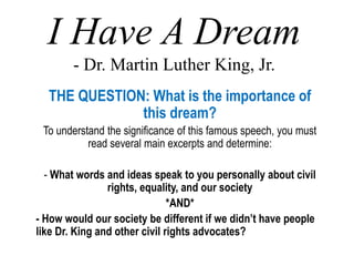 I Have A Dream
- Dr. Martin Luther King, Jr.
THE QUESTION: What is the importance of
this dream?
To understand the significance of this famous speech, you must
read several main excerpts and determine:
- What words and ideas speak to you personally about civil
rights, equality, and our society
*AND*
- How would our society be different if we didn’t have people
like Dr. King and other civil rights advocates?
 
