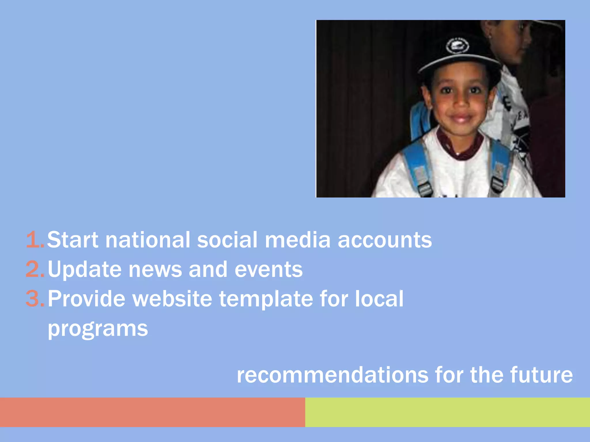 1.Start national social media accounts
2.Update news and events
3.Provide website template for local
  programs
                   recommendations for the future
 