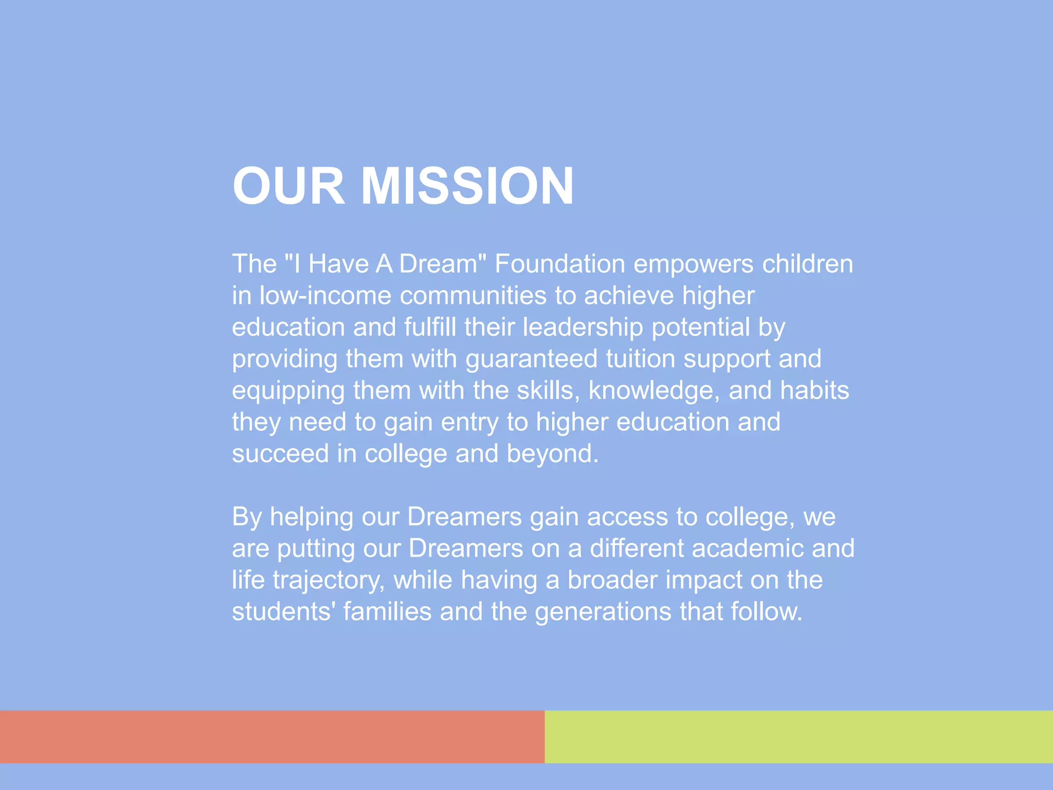 OUR MISSION
The "I Have A Dream" Foundation empowers children
in low-income communities to achieve higher
education and fulfill their leadership potential by
providing them with guaranteed tuition support and
equipping them with the skills, knowledge, and habits
they need to gain entry to higher education and
succeed in college and beyond.

By helping our Dreamers gain access to college, we
are putting our Dreamers on a different academic and
life trajectory, while having a broader impact on the
students' families and the generations that follow.
 