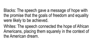 Blacks: The speech gave a message of hope with
the promise that the goals of freedom and equality
were likely to be achieved.
Whites: The speech connected the hope of African
Americans, placing them squarely in the context of
the American dream.
 