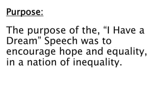 Purpose:
The purpose of the, “I Have a
Dream” Speech was to
encourage hope and equality,
in a nation of inequality.
 
