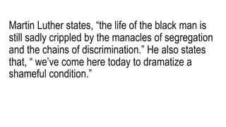 Martin Luther states, “the life of the black man is
still sadly crippled by the manacles of segregation
and the chains of discrimination.” He also states
that, “ we’ve come here today to dramatize a
shameful condition.”
 
