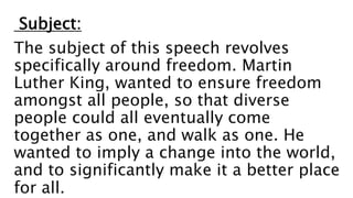 Subject:
The subject of this speech revolves
specifically around freedom. Martin
Luther King, wanted to ensure freedom
amongst all people, so that diverse
people could all eventually come
together as one, and walk as one. He
wanted to imply a change into the world,
and to significantly make it a better place
for all.
 
