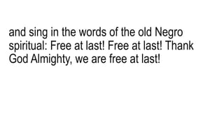 and sing in the words of the old Negro
spiritual: Free at last! Free at last! Thank
God Almighty, we are free at last!
 