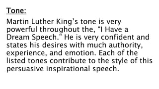 Tone:
Martin Luther King’s tone is very
powerful throughout the, “I Have a
Dream Speech.” He is very confident and
states his desires with much authority,
experience, and emotion. Each of the
listed tones contribute to the style of this
persuasive inspirational speech.
 