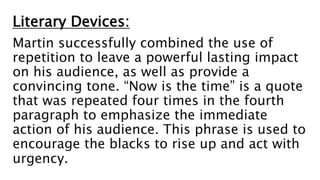Literary Devices:
Martin successfully combined the use of
repetition to leave a powerful lasting impact
on his audience, as well as provide a
convincing tone. “Now is the time” is a quote
that was repeated four times in the fourth
paragraph to emphasize the immediate
action of his audience. This phrase is used to
encourage the blacks to rise up and act with
urgency.
 