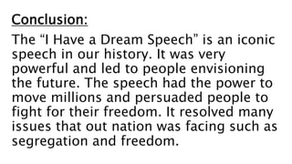 Conclusion:
The “I Have a Dream Speech” is an iconic
speech in our history. It was very
powerful and led to people envisioning
the future. The speech had the power to
move millions and persuaded people to
fight for their freedom. It resolved many
issues that out nation was facing such as
segregation and freedom.
 