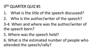 3RD QUARTER QUIZ #1
1. What is the title of the speech discussed?
2. Who is the author/writer of the speech?
3-4. When and where was the author/writer of
the speech born?
5. Where was the speech held?
6. What is the estimated number of people who
attended the speech/rally?
 