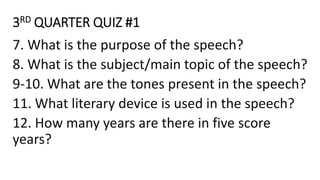 3RD QUARTER QUIZ #1
7. What is the purpose of the speech?
8. What is the subject/main topic of the speech?
9-10. What are the tones present in the speech?
11. What literary device is used in the speech?
12. How many years are there in five score
years?
 