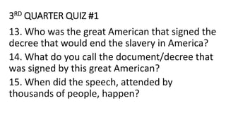 3RD QUARTER QUIZ #1
13. Who was the great American that signed the
decree that would end the slavery in America?
14. What do you call the document/decree that
was signed by this great American?
15. When did the speech, attended by
thousands of people, happen?
 