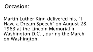 Occasion:
Martin Luther King delivered his, “I
Have a Dream Speech” on August 28,
1963 at the Lincoln Memorial in
Washington D.C. , during the March
on Washington.
 