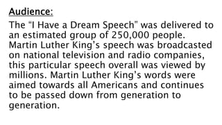 Audience:
The “I Have a Dream Speech” was delivered to
an estimated group of 250,000 people.
Martin Luther King’s speech was broadcasted
on national television and radio companies,
this particular speech overall was viewed by
millions. Martin Luther King’s words were
aimed towards all Americans and continues
to be passed down from generation to
generation.
 