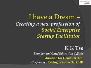 I have a Dream – 
Creating a new profession of 
Social Enterprise 
Startup Facilitator 
K K Tse 
Founder and Chief Education Officer 
Education for Good CIC Ltd. 
Co-founder, Dialogue in the Dark HK 
 