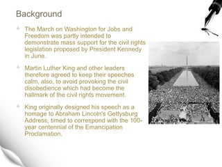 Background
 The March on Washington for Jobs and
Freedom was partly intended to
demonstrate mass support for the civil rights
legislation proposed by President Kennedy
in June.
 Martin Luther King and other leaders
therefore agreed to keep their speeches
calm, also, to avoid provoking the civil
disobedience which had become the
hallmark of the civil rights movement.
 King originally designed his speech as a
homage to Abraham Lincoln's Gettysburg
Address, timed to correspond with the 100-
year centennial of the Emancipation
Proclamation.
 