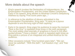 More details about the speech
 King's speech invokes the Declaration of Independence, the
Emancipation Proclamation, and the United States Constitution.
Early in his speech, King alludes to Abraham Lincoln's Gettysburg
Address by saying "Five score years ago..."
 In reference to the abolition of slavery articulated in the
Emancipation Proclamation, King says: "It came as a joyous
daybreak to end the long night of their captivity."
 Early in his speech, King urges his audience to seize the moment;
"Now is the time" is repeated three times in the sixth paragraph.
The most widely cited example of anaphora is found in the often
quoted phrase "I have a dream", which is repeated eight times as
King paints a picture of an integrated and unified America for his
audience.
 Other occasions include "One hundred years later", "We can
never be satisfied", "With this faith", "Let freedom ring", and "free
at last".
 
