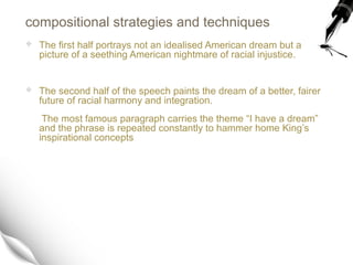 compositional strategies and techniques
 The first half portrays not an idealised American dream but a
picture of a seething American nightmare of racial injustice.
 The second half of the speech paints the dream of a better, fairer
future of racial harmony and integration.
The most famous paragraph carries the theme “I have a dream”
and the phrase is repeated constantly to hammer home King’s
inspirational concepts
 