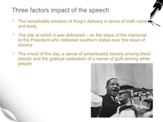 Three factors impact of the speech
 The remarkable emotion of King’s delivery in terms of both voice
and body
 The site at which it was delivered – on the steps of the memorial
to the President who defeated southern states over the issue of
slavery
 The mood of the day, a sense of perpetuated slavery among black
people and the gradual realisation of a sense of guilt among white
people
 