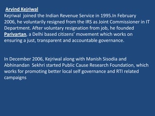 Arvind Kejriwal
Kejriwal joined the Indian Revenue Service in 1995.In February
2006, he voluntarily resigned from the IRS as Joint Commissioner in IT
Department. After voluntary resignation from job, he founded
Parivartan, a Delhi based citizens’ movement which works on
ensuring a just, transparent and accountable governance.


In December 2006, Kejriwal along with Manish Sisodia and
Abhinandan Sekhri started Public Cause Research Foundation, which
works for promoting better local self governance and RTI related
campaigns
 
