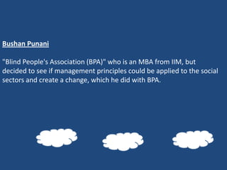 Bushan Punani

"Blind People's Association (BPA)" who is an MBA from IIM, but
decided to see if management principles could be applied to the social
sectors and create a change, which he did with BPA.
 