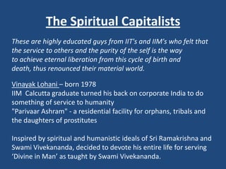 The Spiritual Capitalists
These are highly educated guys from IIT's and IIM's who felt that
the service to others and the purity of the self is the way
to achieve eternal liberation from this cycle of birth and
death, thus renounced their material world.

Vinayak Lohani – born 1978
IIM Calcutta graduate turned his back on corporate India to do
something of service to humanity
"Parivaar Ashram" - a residential facility for orphans, tribals and
the daughters of prostitutes

Inspired by spiritual and humanistic ideals of Sri Ramakrishna and
Swami Vivekananda, decided to devote his entire life for serving
‘Divine in Man’ as taught by Swami Vivekananda.
 