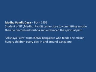 Madhu Pandit Dasa – Born 1956
Student of IIT ,Madhu Pandit came close to committing suicide
then he discovered krishna and embraced the spiritual path

"Akshaya Patra" from ISKON Bangalore who feeds one million
hungry children every day, in and around bangalore
 