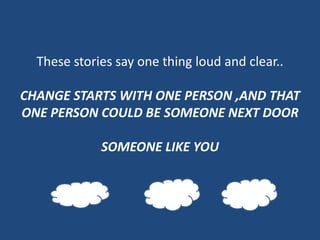 These stories say one thing loud and clear..

CHANGE STARTS WITH ONE PERSON ,AND THAT
ONE PERSON COULD BE SOMEONE NEXT DOOR

             SOMEONE LIKE YOU
 