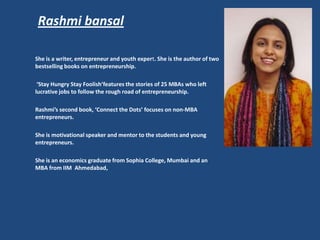 Rashmi bansal

She is a writer, entrepreneur and youth expert. She is the author of two
bestselling books on entrepreneurship.

 ‘Stay Hungry Stay Foolish’features the stories of 25 MBAs who left
lucrative jobs to follow the rough road of entrepreneurship.

Rashmi’s second book, ‘Connect the Dots’ focuses on non-MBA
entrepreneurs.

She is motivational speaker and mentor to the students and young
entrepreneurs.

She is an economics graduate from Sophia College, Mumbai and an
MBA from IIM Ahmedabad,
 