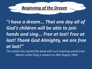 Beginning of the Dream


"I have a dream... That one day all of
God's children will be able to join
hands and sing... Free at last! Free at
last! Thank God Almighty, we are free
at last!"
The author has started the book with such inspiring words from
       Martin Luther King Jr speech on 28th August 1963.
 