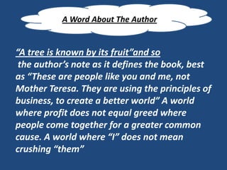 A Word About The Author


“A tree is known by its fruit”and so
 the author’s note as it defines the book, best
as “These are people like you and me, not
Mother Teresa. They are using the principles of
business, to create a better world” A world
where profit does not equal greed where
people come together for a greater common
cause. A world where “I” does not mean
crushing “them”
 