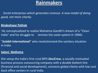 Rainmakers
 Social enterprises which generates revenue. A new model of doing
good, not mere charity.

Bindeshwar Pathak
 He conceptualized to realize Mahatma Gandhi’s dream of a “Clean
India” and his struggle to remove the caste system in 1960s.

"Sulabh International" who revolutionized the sanitary situation
in India.

Saloni Malhotra

She setup the India's first rural BPO DesiCrew, a socially motivated
business process outsourcing company with a double bottom line
(financial and social development), connects global clients with low cost
back office centers in rural India.
 