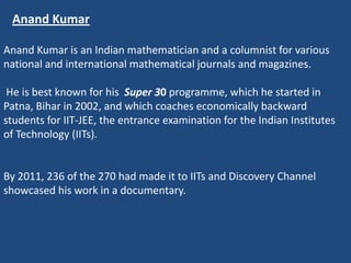 Anand Kumar

Anand Kumar is an Indian mathematician and a columnist for various
national and international mathematical journals and magazines.

 He is best known for his Super 30 programme, which he started in
Patna, Bihar in 2002, and which coaches economically backward
students for IIT-JEE, the entrance examination for the Indian Institutes
of Technology (IITs).


By 2011, 236 of the 270 had made it to IITs and Discovery Channel
showcased his work in a documentary.
 