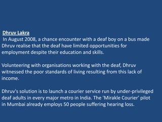 Dhruv Lakra
In August 2008, a chance encounter with a deaf boy on a bus made
Dhruv realise that the deaf have limited opportunities for
employment despite their education and skills.

Volunteering with organisations working with the deaf, Dhruv
witnessed the poor standards of living resulting from this lack of
income.

Dhruv's solution is to launch a courier service run by under-privileged
deaf adults in every major metro in India. The 'Mirakle Courier' pilot
in Mumbai already employs 50 people suffering hearing loss.
 