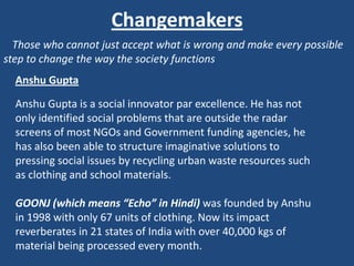 Changemakers
  Those who cannot just accept what is wrong and make every possible
step to change the way the society functions
  Anshu Gupta

  Anshu Gupta is a social innovator par excellence. He has not
  only identified social problems that are outside the radar
  screens of most NGOs and Government funding agencies, he
  has also been able to structure imaginative solutions to
  pressing social issues by recycling urban waste resources such
  as clothing and school materials.

  GOONJ (which means “Echo” in Hindi) was founded by Anshu
  in 1998 with only 67 units of clothing. Now its impact
  reverberates in 21 states of India with over 40,000 kgs of
  material being processed every month.
 