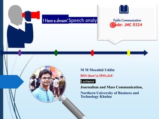 ‘I Have a dream’ Speech analysis
M M Mozahid Uddin
BSS (hon’s),MSS,JnU
Lecturer
Journalism and Mass Communication,
Northern University of Business and
Technology Khulna
PublicCommunication
Code: JMC 0324
 