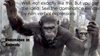 Well, not exactly like this. But you get
the idea. See the dominance exerted
by non verbal expressions.
Dominance in
Animals
 