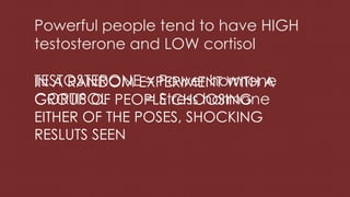 Powerful people tend to have HIGH
testosterone and LOW cortisol
TESTOSTERONE = Power hormone
CORTISOL = Stress hormone
IN A RANDOM EXPERIMENT WITH A
GROUP OF PEOPLE CHOOSING
EITHER OF THE POSES, SHOCKING
RESLUTS SEEN
 