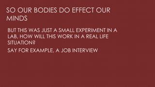 SO OUR BODIES DO EFFECT OUR
MINDS
BUT THIS WAS JUST A SMALL EXPERIMENT IN A
LAB, HOW WILL THIS WORK IN A REAL LIFE
SITUATION?
SAY FOR EXAMPLE, A JOB INTERVIEW
 