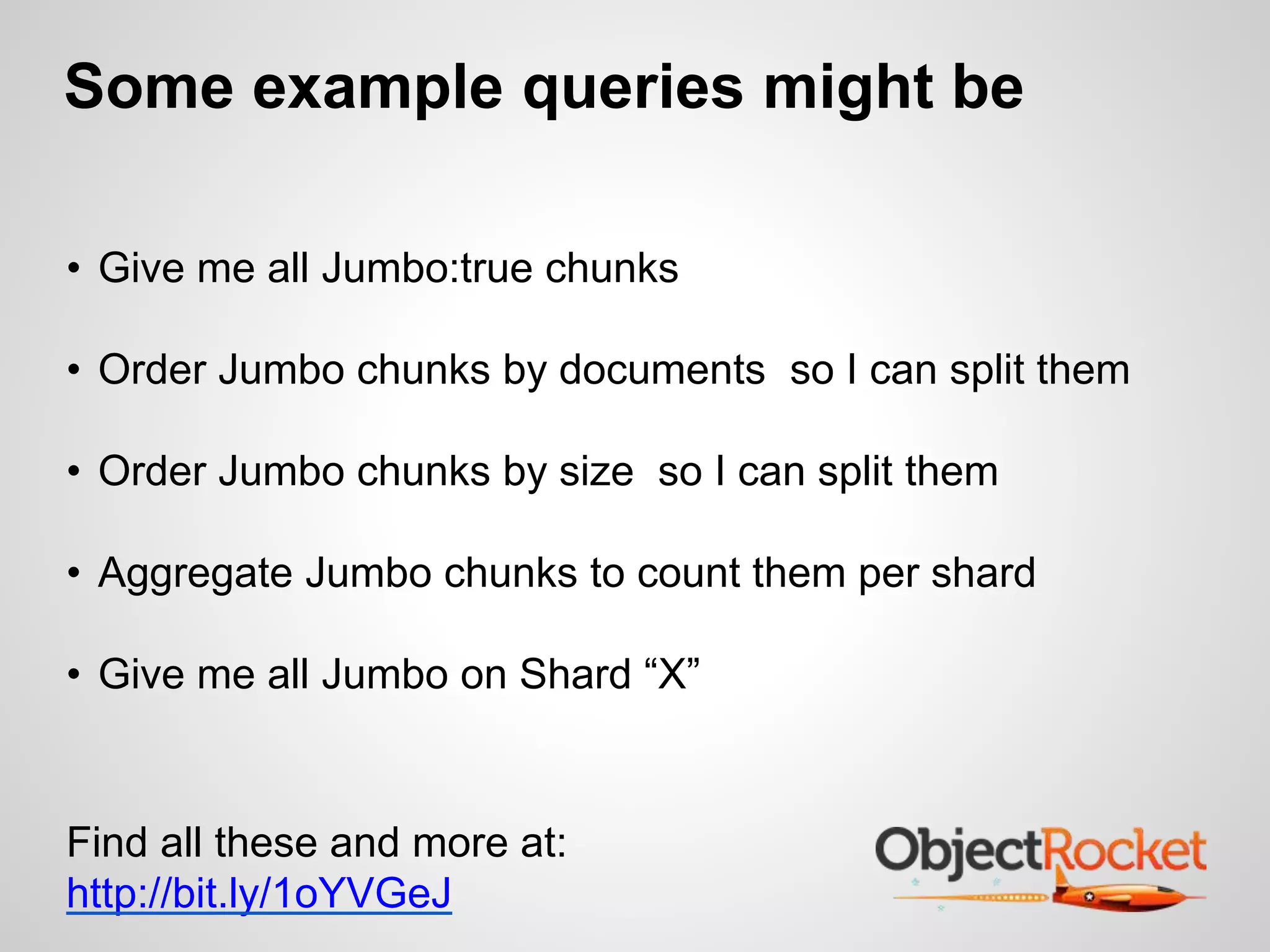 Some example queries might be 
• Give me all Jumbo:true chunks 
• Order Jumbo chunks by documents so I can split them 
• Order Jumbo chunks by size so I can split them 
• Aggregate Jumbo chunks to count them per shard 
• Give me all Jumbo on Shard “X” 
Find all these and more at: 
http://bit.ly/1oYVGeJ 
 